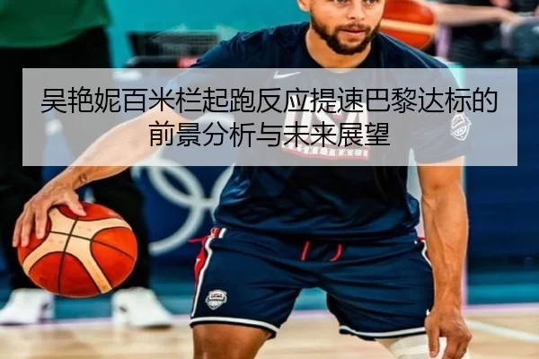 吴艳妮百米栏起跑反应提速巴黎达标的前景分析与未来展望